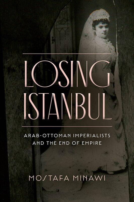 

Losing Istanbul: Arab-Ottoman Imperialists and the End of Empire