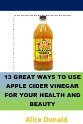 13 Great Ways To Use Apple Cider Vinegar For Your Health and Beauty: ...the essential handbook for Apple Cider Vinegar., Paperback Book, By: Alice Donald