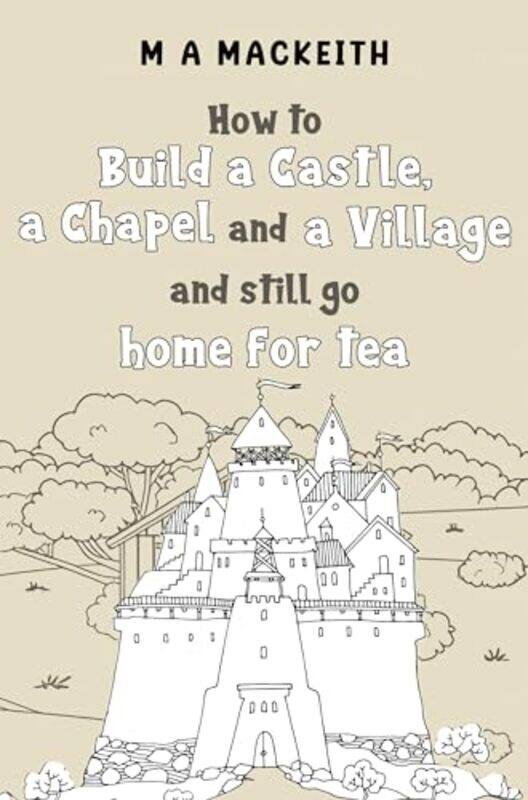 

How to Build a Castle a Chapel and a Village and still go home for tea by M A MacKeith-Paperback